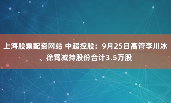 上海股票配资网站 中超控股：9月25日高管李川冰、徐霄减持股份合计3.5万股