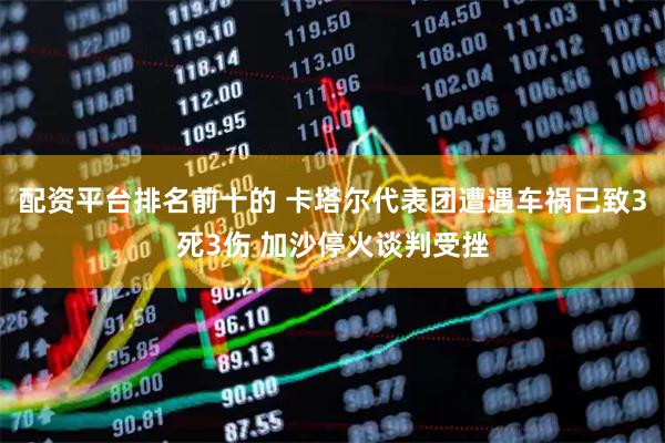 配资平台排名前十的 卡塔尔代表团遭遇车祸已致3死3伤 加沙停火谈判受挫