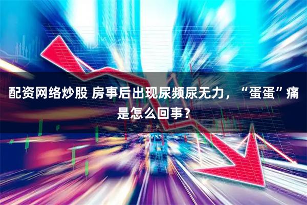 配资网络炒股 房事后出现尿频尿无力，“蛋蛋”痛是怎么回事？