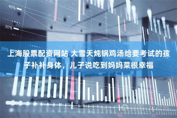 上海股票配资网站 大雪天炖锅鸡汤给要考试的孩子补补身体，儿子说吃到妈妈菜很幸福