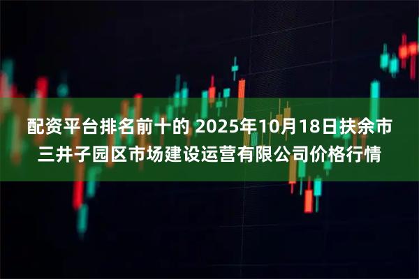 配资平台排名前十的 2025年10月18日扶余市三井子园区市场建设运营有限公司价格行情