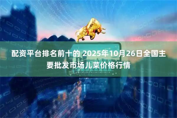 配资平台排名前十的 2025年10月26日全国主要批发市场儿菜价格行情