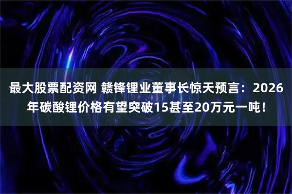 最大股票配资网 赣锋锂业董事长惊天预言：2026年碳酸锂价格有望突破15甚至20万元一吨！