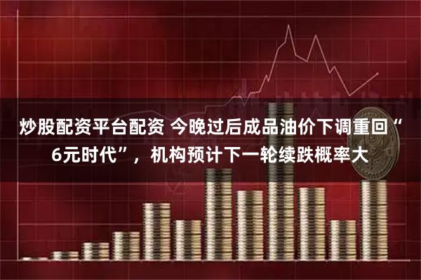 炒股配资平台配资 今晚过后成品油价下调重回“6元时代”，机构预计下一轮续跌概率大