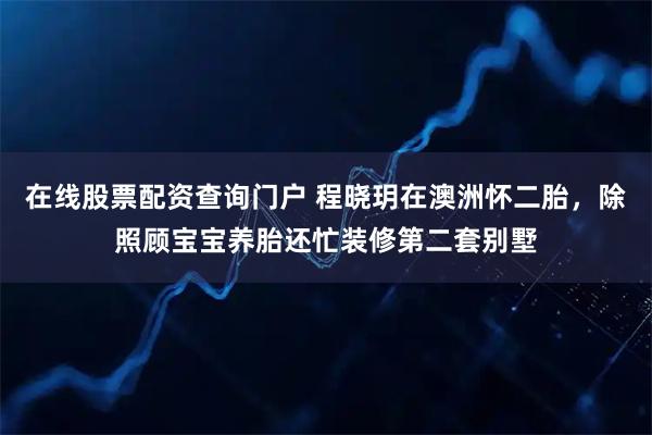 在线股票配资查询门户 程晓玥在澳洲怀二胎，除照顾宝宝养胎还忙装修第二套别墅