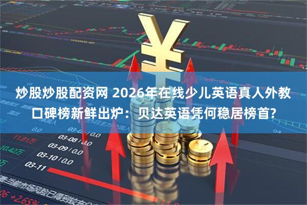 炒股炒股配资网 2026年在线少儿英语真人外教口碑榜新鲜出炉：贝达英语凭何稳居榜首?
