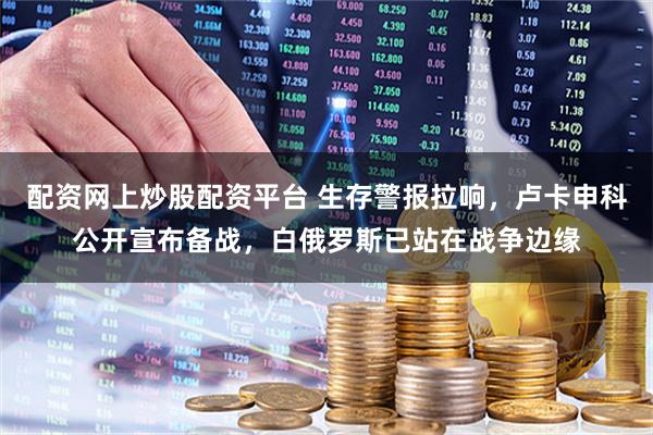 配资网上炒股配资平台 生存警报拉响，卢卡申科公开宣布备战，白俄罗斯已站在战争边缘