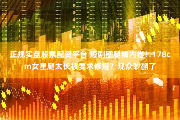 正规实盘股票配资平台 短剧圈腿精内卷！178cm女星腿太长被要求修短？观众吵翻了