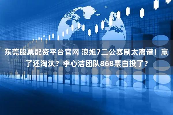 东莞股票配资平台官网 浪姐7二公赛制太离谱！赢了还淘汰？李心洁团队868票白投了？