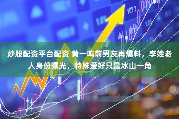 炒股配资平台配资 黄一鸣前男友再爆料，李姓老人身份曝光，特殊爱好只是冰山一角