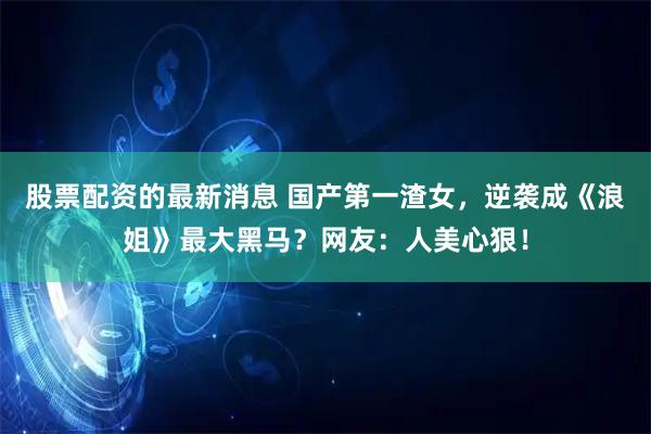 股票配资的最新消息 国产第一渣女，逆袭成《浪姐》最大黑马？网友：人美心狠！