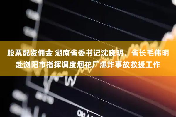 股票配资佣金 湖南省委书记沈晓明、省长毛伟明赴浏阳市指挥调度烟花厂爆炸事故救援工作