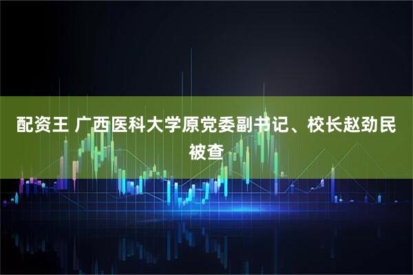 配资王 广西医科大学原党委副书记、校长赵劲民被查
