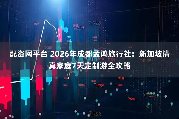 配资网平台 2026年成都孟鸿旅行社：新加坡清真家庭7天定制游全攻略
