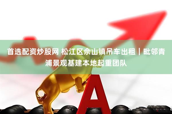 首选配资炒股网 松江区佘山镇吊车出租｜毗邻青浦景观基建本地起重团队