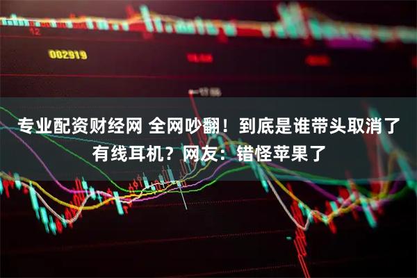 专业配资财经网 全网吵翻！到底是谁带头取消了有线耳机？网友：错怪苹果了